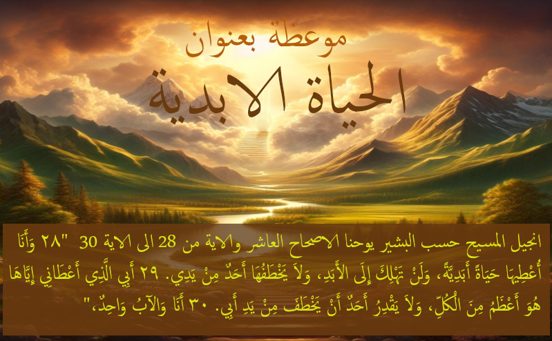 معوظة بعنوان الحياة الابدية. انجيل المسيح حسب البشير يوحنا الاصحاح العاشر والاية من 28 الى الاية 30 "٢٨ وَأَنَا أُعْطِيهَا حَيَاةً أَبَدِيَّةً، وَلَنْ تَهْلِكَ إِلَى الأَبَدِ، وَلاَ يَخْطَفُهَا أَحَدٌ مِنْ يَدِي. ٢٩ أَبِي الَّذِي أَعْطَانِي إِيَّاهَا هُوَ أَعْظَمُ مِنَ الْكُلِّ، وَلاَ يَقْدِرُ أَحَدٌ أَنْ يَخْطَفَ مِنْ يَدِ أَبِي. ٣٠ أَنَا وَالآبُ وَاحِدٌ،"